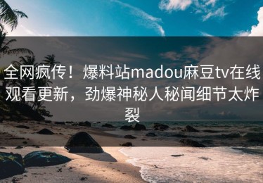 全网疯传！爆料站madou麻豆tv在线观看更新，劲爆神秘人秘闻细节太炸裂