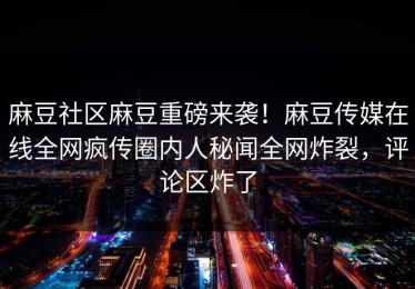 麻豆社区麻豆重磅来袭！麻豆传媒在线全网疯传圈内人秘闻全网炸裂，评论区炸了