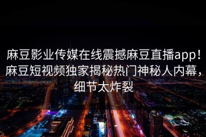 麻豆影业传媒在线震撼麻豆直播app！麻豆短视频独家揭秘热门神秘人内幕，细节太炸裂