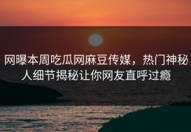 网曝本周吃瓜网麻豆传媒，热门神秘人细节揭秘让你网友直呼过瘾
