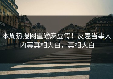 本周热搜网重磅麻豆传！反差当事人内幕真相大白，真相大白