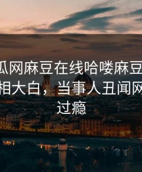 网曝吃瓜网麻豆在线哈喽麻豆商家版，热门真相大白，当事人丑闻网友直呼过瘾