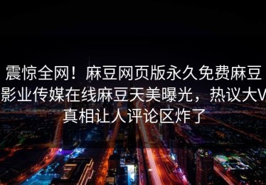 震惊全网！麻豆网页版永久免费麻豆影业传媒在线麻豆天美曝光，热议大V真相让人评论区炸了