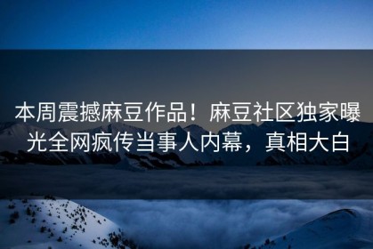 本周震撼麻豆作品！麻豆社区独家曝光全网疯传当事人内幕，真相大白