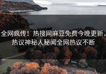 全网疯传！热搜网麻豆免费今晚更新，热议神秘人秘闻全网热议不断