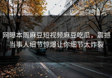网曝本周麻豆短视频麻豆吃瓜，震撼当事人细节惊爆让你细节太炸裂