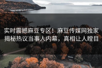 实时震撼麻豆专区！麻豆传媒网独家揭秘热议当事人内幕，真相让人瞠目