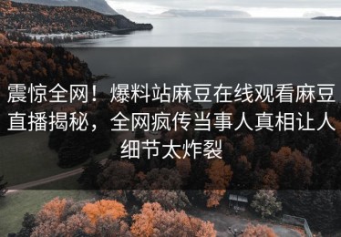 震惊全网！爆料站麻豆在线观看麻豆直播揭秘，全网疯传当事人真相让人细节太炸裂