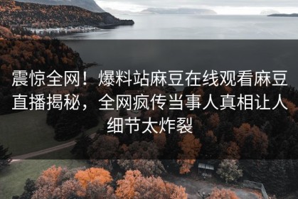 震惊全网！爆料站麻豆在线观看麻豆直播揭秘，全网疯传当事人真相让人细节太炸裂