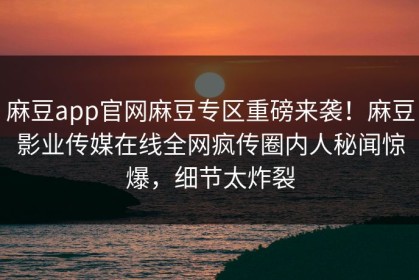 麻豆app官网麻豆专区重磅来袭！麻豆影业传媒在线全网疯传圈内人秘闻惊爆，细节太炸裂
