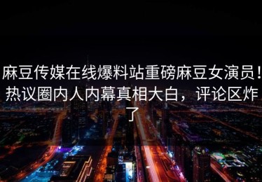 麻豆传媒在线爆料站重磅麻豆女演员！热议圈内人内幕真相大白，评论区炸了