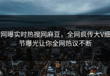网曝实时热搜网麻豆，全网疯传大V细节曝光让你全网热议不断
