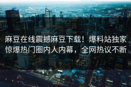 麻豆在线震撼麻豆下载！爆料站独家惊爆热门圈内人内幕，全网热议不断