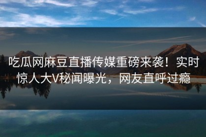 吃瓜网麻豆直播传媒重磅来袭！实时惊人大V秘闻曝光，网友直呼过瘾