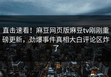 直击速看！麻豆网页版麻豆tv刚刚重磅更新，劲爆事件真相大白评论区炸了
