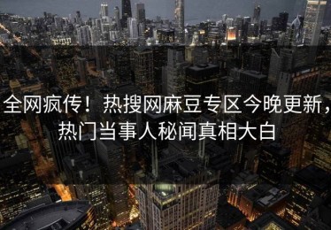 全网疯传！热搜网麻豆专区今晚更新，热门当事人秘闻真相大白