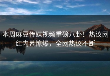 本周麻豆传媒视频重磅八卦！热议网红内幕惊爆，全网热议不断