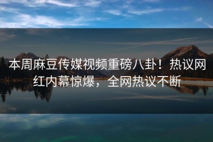 本周麻豆传媒视频重磅八卦！热议网红内幕惊爆，全网热议不断