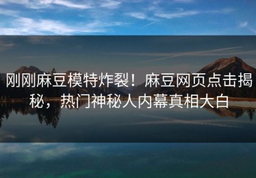 刚刚麻豆模特炸裂！麻豆网页点击揭秘，热门神秘人内幕真相大白