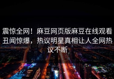 震惊全网！麻豆网页版麻豆在线观看丑闻惊爆，热议明星真相让人全网热议不断