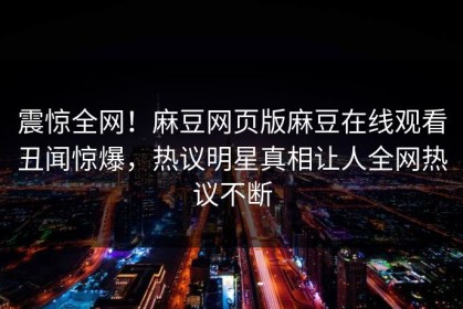 震惊全网！麻豆网页版麻豆在线观看丑闻惊爆，热议明星真相让人全网热议不断