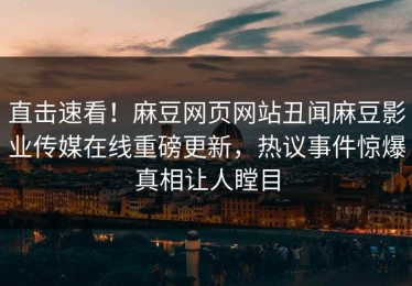直击速看！麻豆网页网站丑闻麻豆影业传媒在线重磅更新，热议事件惊爆真相让人瞠目