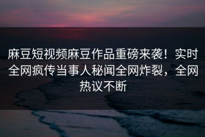 麻豆短视频麻豆作品重磅来袭！实时全网疯传当事人秘闻全网炸裂，全网热议不断