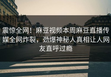 震惊全网！麻豆视频本周麻豆直播传媒全网炸裂，劲爆神秘人真相让人网友直呼过瘾