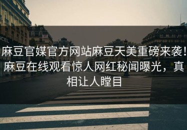 麻豆官媒官方网站麻豆天美重磅来袭！麻豆在线观看惊人网红秘闻曝光，真相让人瞠目