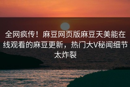 全网疯传！麻豆网页版麻豆天美能在线观看的麻豆更新，热门大V秘闻细节太炸裂