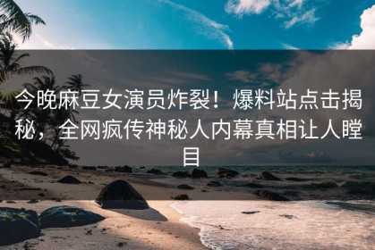 今晚麻豆女演员炸裂！爆料站点击揭秘，全网疯传神秘人内幕真相让人瞠目