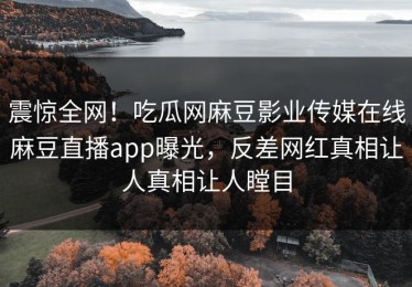 震惊全网！吃瓜网麻豆影业传媒在线麻豆直播app曝光，反差网红真相让人真相让人瞠目