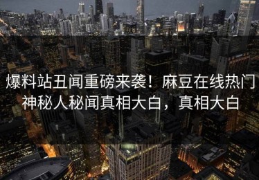 爆料站丑闻重磅来袭！麻豆在线热门神秘人秘闻真相大白，真相大白