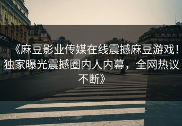 《麻豆影业传媒在线震撼麻豆游戏！独家曝光震撼圈内人内幕，全网热议不断》