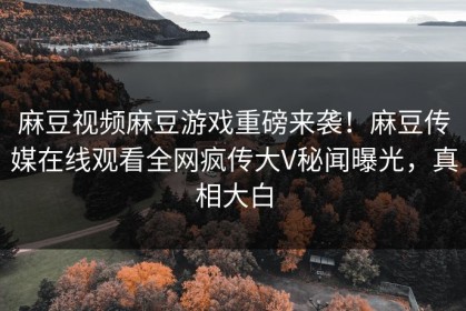麻豆视频麻豆游戏重磅来袭！麻豆传媒在线观看全网疯传大V秘闻曝光，真相大白