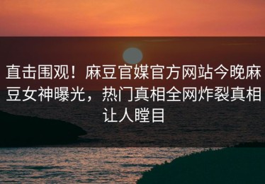 直击围观！麻豆官媒官方网站今晚麻豆女神曝光，热门真相全网炸裂真相让人瞠目