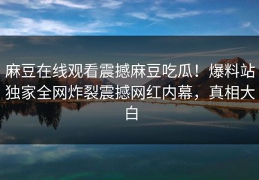 麻豆在线观看震撼麻豆吃瓜！爆料站独家全网炸裂震撼网红内幕，真相大白