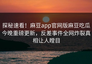 探秘速看！麻豆app官网版麻豆吃瓜今晚重磅更新，反差事件全网炸裂真相让人瞠目
