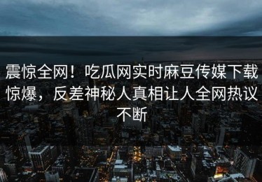 震惊全网！吃瓜网实时麻豆传媒下载惊爆，反差神秘人真相让人全网热议不断