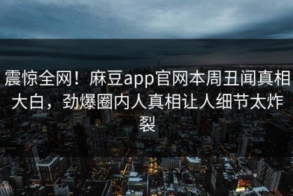 震惊全网！麻豆app官网本周丑闻真相大白，劲爆圈内人真相让人细节太炸裂