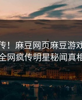 全网疯传！麻豆网页麻豆游戏实时更新，全网疯传明星秘闻真相大白