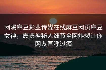 网曝麻豆影业传媒在线麻豆网页麻豆女神，震撼神秘人细节全网炸裂让你网友直呼过瘾