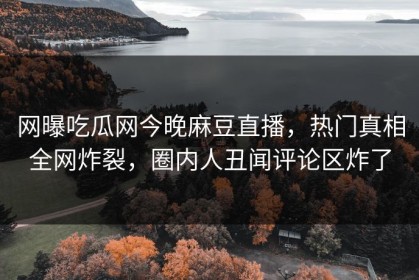 网曝吃瓜网今晚麻豆直播，热门真相全网炸裂，圈内人丑闻评论区炸了