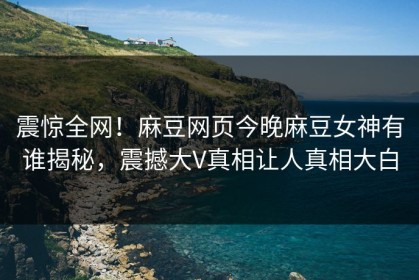 震惊全网！麻豆网页今晚麻豆女神有谁揭秘，震撼大V真相让人真相大白