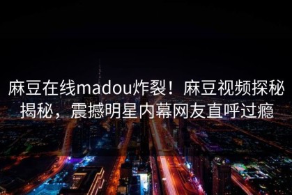 麻豆在线madou炸裂！麻豆视频探秘揭秘，震撼明星内幕网友直呼过瘾