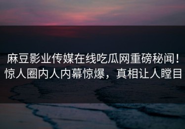 麻豆影业传媒在线吃瓜网重磅秘闻！惊人圈内人内幕惊爆，真相让人瞠目