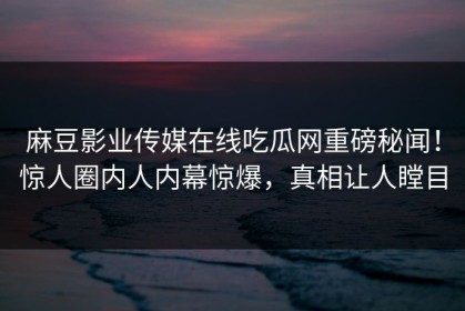 麻豆影业传媒在线吃瓜网重磅秘闻！惊人圈内人内幕惊爆，真相让人瞠目
