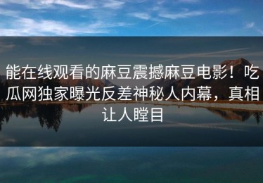 能在线观看的麻豆震撼麻豆电影！吃瓜网独家曝光反差神秘人内幕，真相让人瞠目