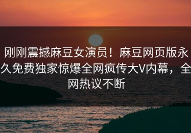 刚刚震撼麻豆女演员！麻豆网页版永久免费独家惊爆全网疯传大V内幕，全网热议不断