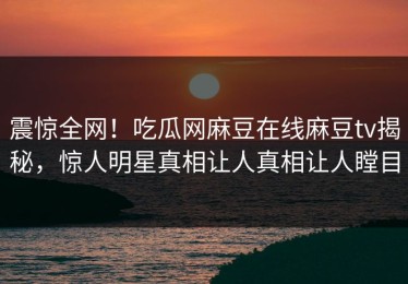震惊全网！吃瓜网麻豆在线麻豆tv揭秘，惊人明星真相让人真相让人瞠目